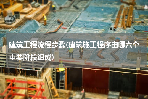 建筑工程流程步骤(建筑施工程序由哪六个重要阶段组成)
