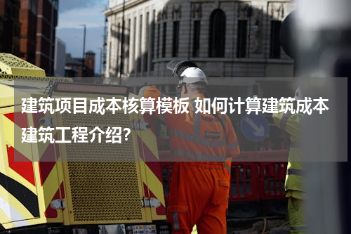 建筑项目成本核算模板 如何计算建筑成本建筑工程介绍？