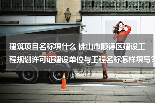 建筑项目名称填什么 佛山市顺德区建设工程规划许可证建设单位与工程名称怎样填写？