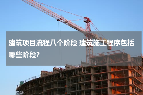 建筑项目流程八个阶段 建筑施工程序包括哪些阶段？