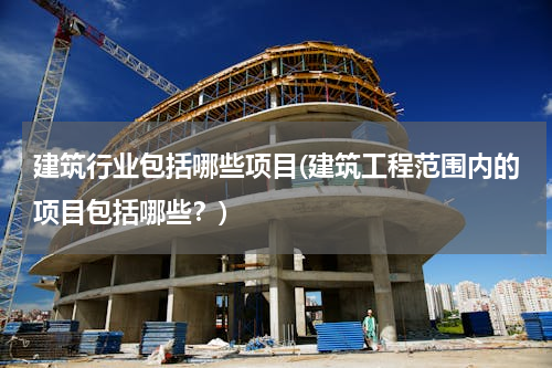 建筑行业包括哪些项目(建筑工程范围内的项目包括哪些？)