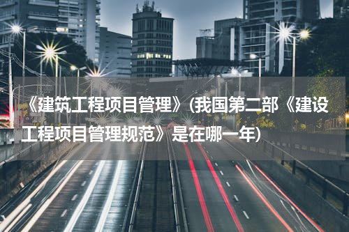 《建筑工程项目管理》(我国第二部《建设工程项目管理规范》是在哪一年)