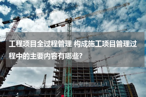 工程项目全过程管理 构成施工项目管理过程中的主要内容有哪些？