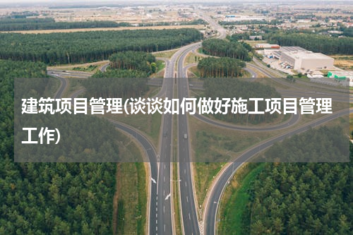 建筑项目管理(谈谈如何做好施工项目管理工作)