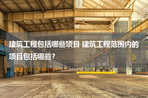 建筑工程包括哪些项目 建筑工程范围内的项目包括哪些？