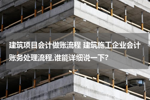 建筑项目会计做账流程 建筑施工企业会计账务处理流程,谁能详细说一下?
