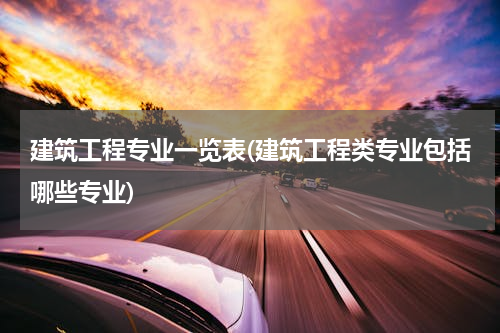 建筑工程专业一览表(建筑工程类专业包括哪些专业)