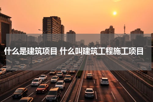什么是建筑项目 什么叫建筑工程施工项目