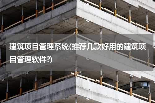 建筑项目管理系统(推荐几款好用的建筑项目管理软件?)
