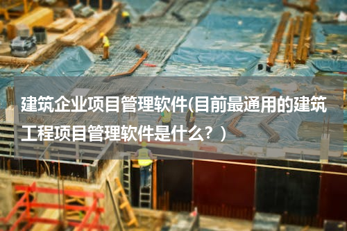 建筑企业项目管理软件(目前最通用的建筑工程项目管理软件是什么？)