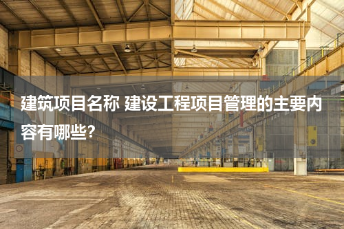建筑项目名称 建设工程项目管理的主要内容有哪些？