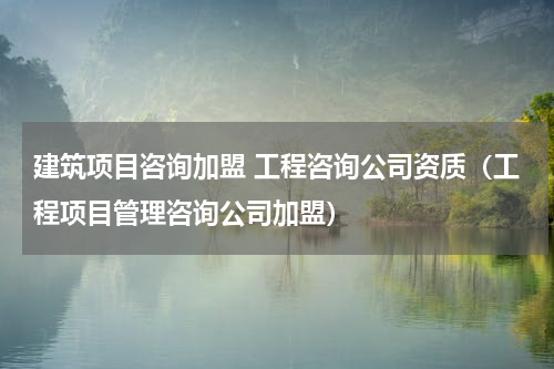 建筑项目咨询加盟 工程咨询公司资质（工程项目管理咨询公司加盟）