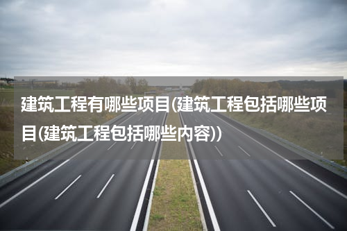 建筑工程有哪些项目(建筑工程包括哪些项目(建筑工程包括哪些内容))