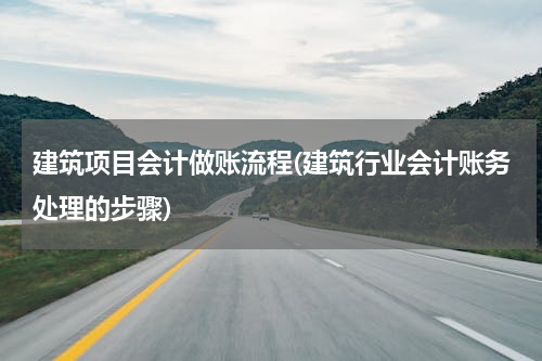 建筑项目会计做账流程(建筑行业会计账务处理的步骤)