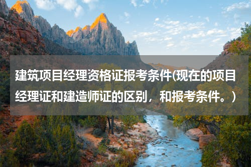 建筑项目经理资格证报考条件(现在的项目经理证和建造师证的区别，和报考条件。)