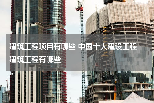 建筑工程项目有哪些 中国十大建设工程 建筑工程有哪些