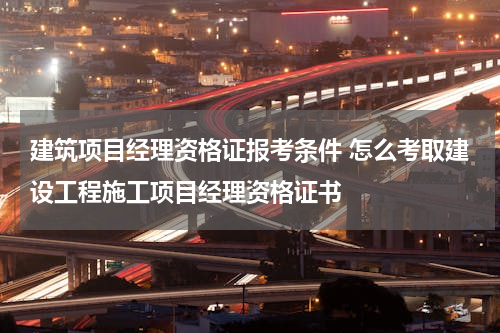 建筑项目经理资格证报考条件 怎么考取建设工程施工项目经理资格证书