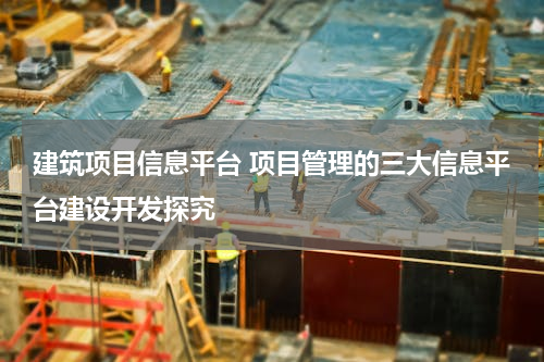 建筑项目信息平台 项目管理的三大信息平台建设开发探究