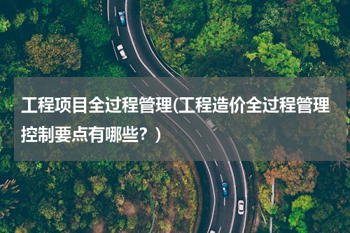 工程项目全过程管理(工程造价全过程管理控制要点有哪些？)