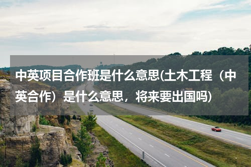 中英项目合作班是什么意思(土木工程（中英合作）是什么意思，将来要出国吗)