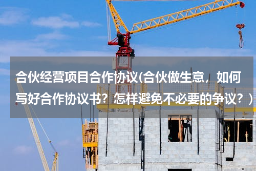 合伙经营项目合作协议(合伙做生意，如何写好合作协议书？怎样避免不必要的争议？)