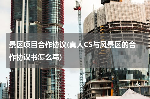 景区项目合作协议(真人CS与风景区的合作协议书怎么写)