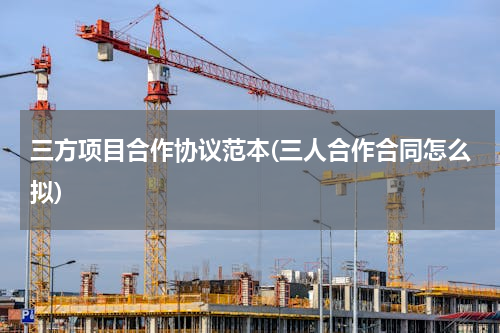三方项目合作协议范本(三人合作合同怎么拟)