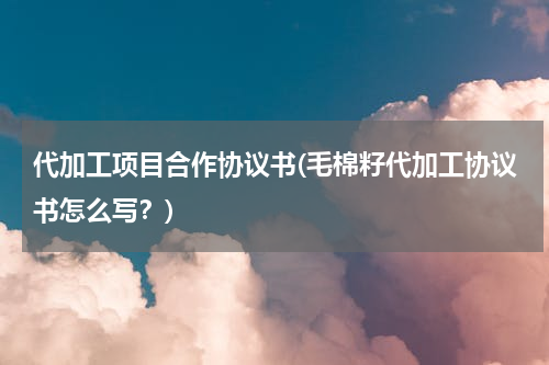 代加工项目合作协议书(毛棉籽代加工协议书怎么写？)