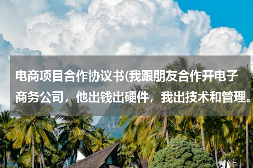 电商项目合作协议书(我跟朋友合作开电子商务公司，他出钱出硬件，我出技术和管理。我想问下，合同该怎么拟定)