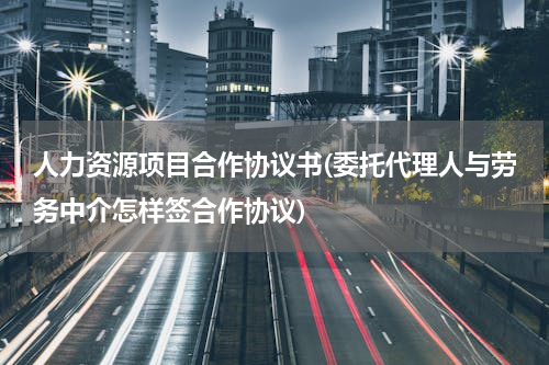 人力资源项目合作协议书(委托代理人与劳务中介怎样签合作协议)