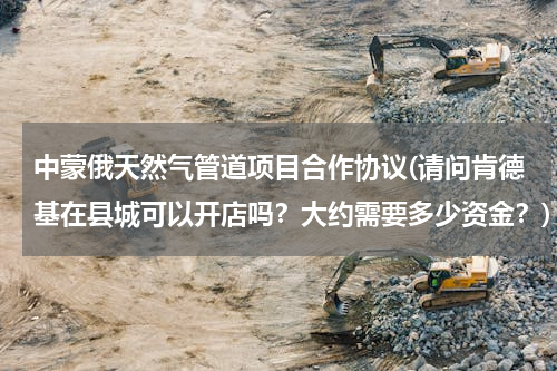 中蒙俄天然气管道项目合作协议(请问肯德基在县城可以开店吗？大约需要多少资金？)