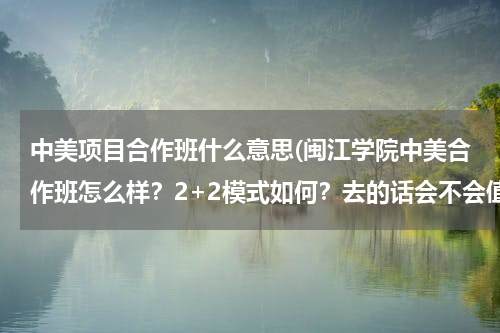 中美项目合作班什么意思(闽江学院中美合作班怎么样？2+2模式如何？去的话会不会值得啊，毕竟学费很贵.求解答！！)