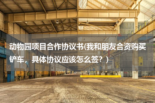 动物园项目合作协议书(我和朋友合资购买铲车，具体协议应该怎么签？)