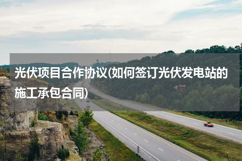 光伏项目合作协议(如何签订光伏发电站的施工承包合同)