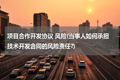 项目合作开发协议 风险(当事人如何承担技术开发合同的风险责任?)