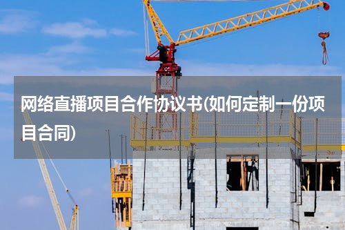 网络直播项目合作协议书(如何定制一份项目合同)