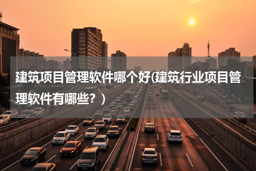 建筑项目管理软件哪个好(建筑行业项目管理软件有哪些？)