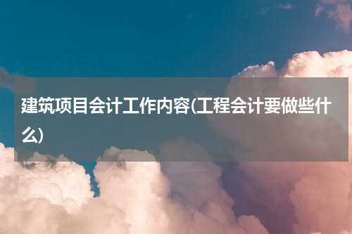 建筑项目会计工作内容(工程会计要做些什么)
