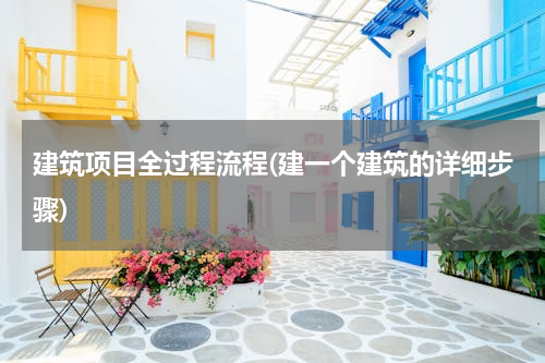 建筑项目全过程流程(建一个建筑的详细步骤)