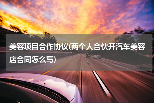 美容项目合作协议(两个人合伙开汽车美容店合同怎么写)