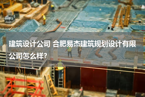 建筑设计公司 合肥易杰建筑规划设计有限公司怎么样？
