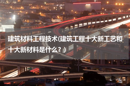 建筑材料工程技术(建筑工程十大新工艺和十大新材料是什么？)