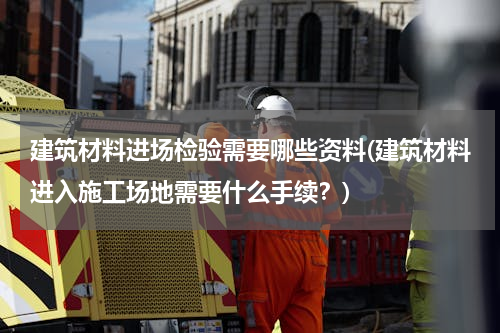 建筑材料进场检验需要哪些资料(建筑材料进入施工场地需要什么手续？)