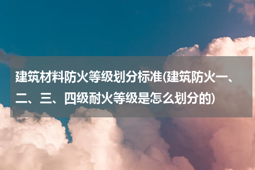建筑材料防火等级划分标准(建筑防火一、二、三、四级耐火等级是怎么划分的)