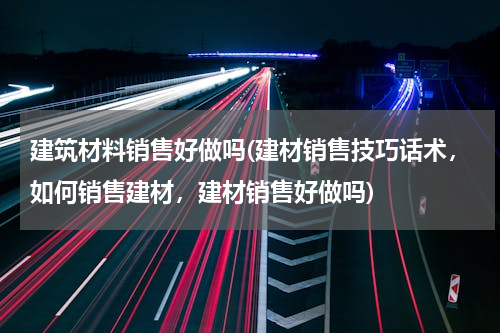 建筑材料销售好做吗(建材销售技巧话术，如何销售建材，建材销售好做吗)