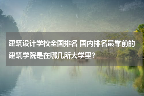 建筑设计学校全国排名 国内排名最靠前的建筑学院是在哪几所大学里？