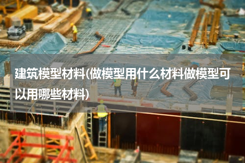 建筑模型材料(做模型用什么材料做模型可以用哪些材料)