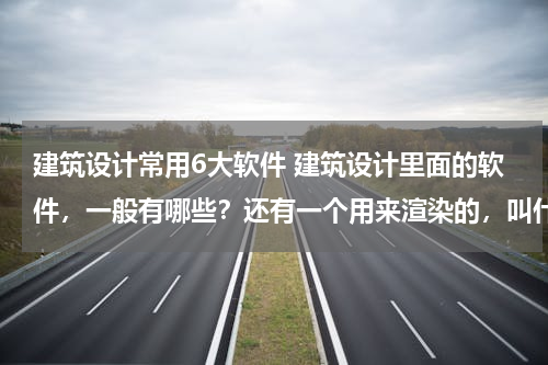 建筑设计常用6大软件 建筑设计里面的软件，一般有哪些？还有一个用来渲染的，叫什么？