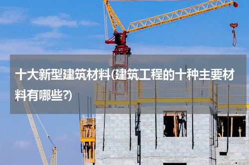 十大新型建筑材料(建筑工程的十种主要材料有哪些?)