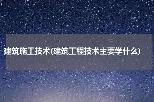 建筑施工技术(建筑工程技术主要学什么)